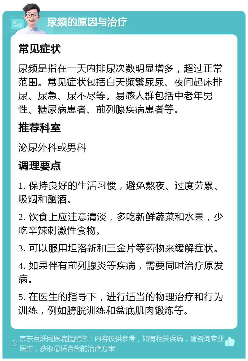 尿频的原因与治疗 常见症状 尿频是指在一天内排尿次数明显增多，超过正常范围。常见症状包括白天频繁尿尿、夜间起床排尿、尿急、尿不尽等。易感人群包括中老年男性、糖尿病患者、前列腺疾病患者等。 推荐科室 泌尿外科或男科 调理要点 1. 保持良好的生活习惯，避免熬夜、过度劳累、吸烟和酗酒。 2. 饮食上应注意清淡，多吃新鲜蔬菜和水果，少吃辛辣刺激性食物。 3. 可以服用坦洛新和三金片等药物来缓解症状。 4. 如果伴有前列腺炎等疾病，需要同时治疗原发病。 5. 在医生的指导下，进行适当的物理治疗和行为训练，例如膀胱训练和盆底肌肉锻炼等。