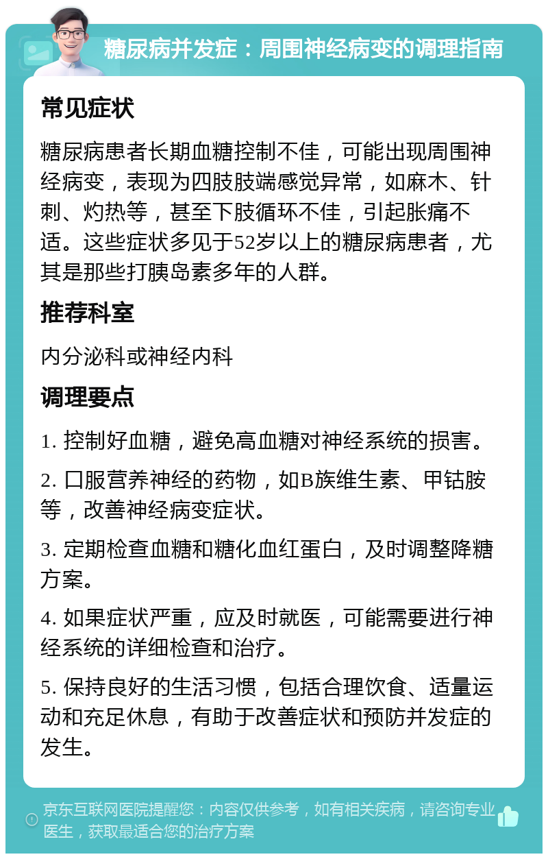 糖尿病并发症：周围神经病变的调理指南 常见症状 糖尿病患者长期血糖控制不佳，可能出现周围神经病变，表现为四肢肢端感觉异常，如麻木、针刺、灼热等，甚至下肢循环不佳，引起胀痛不适。这些症状多见于52岁以上的糖尿病患者，尤其是那些打胰岛素多年的人群。 推荐科室 内分泌科或神经内科 调理要点 1. 控制好血糖，避免高血糖对神经系统的损害。 2. 口服营养神经的药物，如B族维生素、甲钴胺等，改善神经病变症状。 3. 定期检查血糖和糖化血红蛋白，及时调整降糖方案。 4. 如果症状严重，应及时就医，可能需要进行神经系统的详细检查和治疗。 5. 保持良好的生活习惯，包括合理饮食、适量运动和充足休息，有助于改善症状和预防并发症的发生。