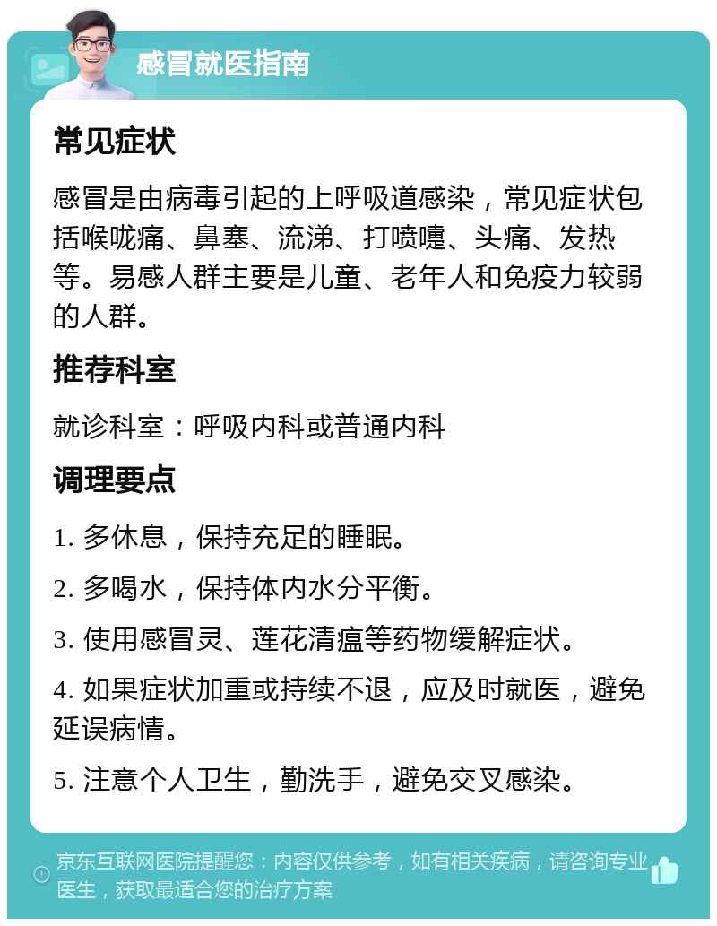 感冒就医指南 常见症状 感冒是由病毒引起的上呼吸道感染，常见症状包括喉咙痛、鼻塞、流涕、打喷嚏、头痛、发热等。易感人群主要是儿童、老年人和免疫力较弱的人群。 推荐科室 就诊科室：呼吸内科或普通内科 调理要点 1. 多休息，保持充足的睡眠。 2. 多喝水，保持体内水分平衡。 3. 使用感冒灵、莲花清瘟等药物缓解症状。 4. 如果症状加重或持续不退，应及时就医，避免延误病情。 5. 注意个人卫生，勤洗手，避免交叉感染。