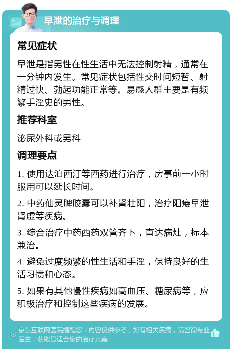 早泄的治疗与调理 常见症状 早泄是指男性在性生活中无法控制射精，通常在一分钟内发生。常见症状包括性交时间短暂、射精过快、勃起功能正常等。易感人群主要是有频繁手淫史的男性。 推荐科室 泌尿外科或男科 调理要点 1. 使用达泊西汀等西药进行治疗，房事前一小时服用可以延长时间。 2. 中药仙灵脾胶囊可以补肾壮阳，治疗阳痿早泄肾虚等疾病。 3. 综合治疗中药西药双管齐下，直达病灶，标本兼治。 4. 避免过度频繁的性生活和手淫，保持良好的生活习惯和心态。 5. 如果有其他慢性疾病如高血压、糖尿病等，应积极治疗和控制这些疾病的发展。