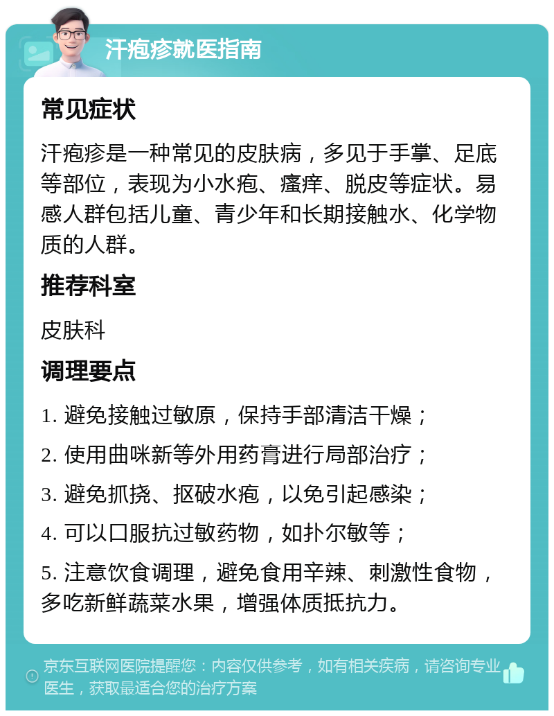 汗疱疹就医指南 常见症状 汗疱疹是一种常见的皮肤病，多见于手掌、足底等部位，表现为小水疱、瘙痒、脱皮等症状。易感人群包括儿童、青少年和长期接触水、化学物质的人群。 推荐科室 皮肤科 调理要点 1. 避免接触过敏原，保持手部清洁干燥； 2. 使用曲咪新等外用药膏进行局部治疗； 3. 避免抓挠、抠破水疱，以免引起感染； 4. 可以口服抗过敏药物，如扑尔敏等； 5. 注意饮食调理，避免食用辛辣、刺激性食物，多吃新鲜蔬菜水果，增强体质抵抗力。