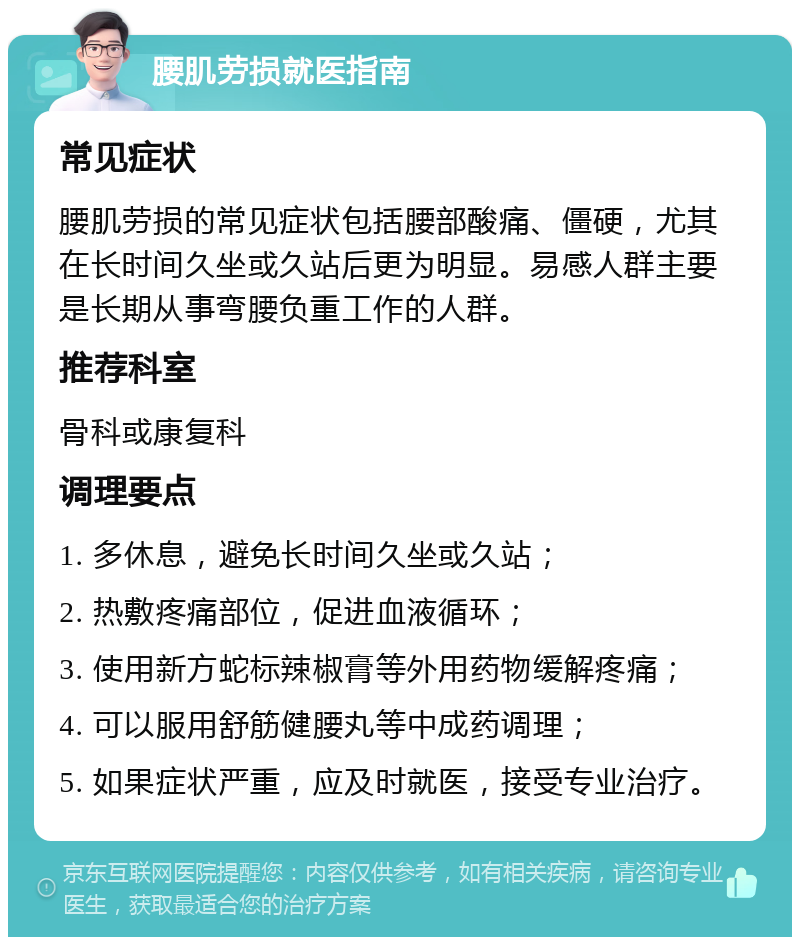 腰肌劳损就医指南 常见症状 腰肌劳损的常见症状包括腰部酸痛、僵硬，尤其在长时间久坐或久站后更为明显。易感人群主要是长期从事弯腰负重工作的人群。 推荐科室 骨科或康复科 调理要点 1. 多休息，避免长时间久坐或久站； 2. 热敷疼痛部位，促进血液循环； 3. 使用新方蛇标辣椒膏等外用药物缓解疼痛； 4. 可以服用舒筋健腰丸等中成药调理； 5. 如果症状严重，应及时就医，接受专业治疗。