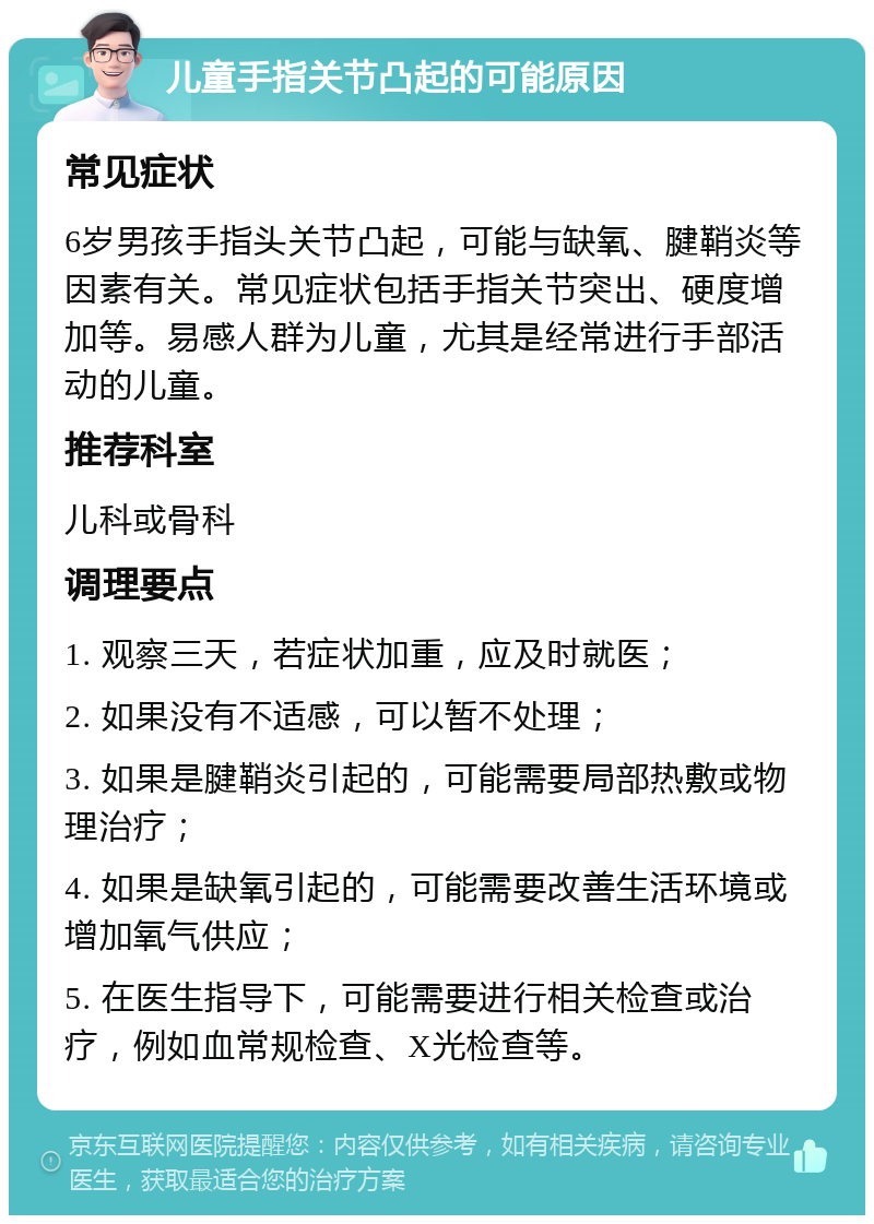 儿童手指关节凸起的可能原因 常见症状 6岁男孩手指头关节凸起，可能与缺氧、腱鞘炎等因素有关。常见症状包括手指关节突出、硬度增加等。易感人群为儿童，尤其是经常进行手部活动的儿童。 推荐科室 儿科或骨科 调理要点 1. 观察三天，若症状加重，应及时就医； 2. 如果没有不适感，可以暂不处理； 3. 如果是腱鞘炎引起的，可能需要局部热敷或物理治疗； 4. 如果是缺氧引起的，可能需要改善生活环境或增加氧气供应； 5. 在医生指导下，可能需要进行相关检查或治疗，例如血常规检查、X光检查等。