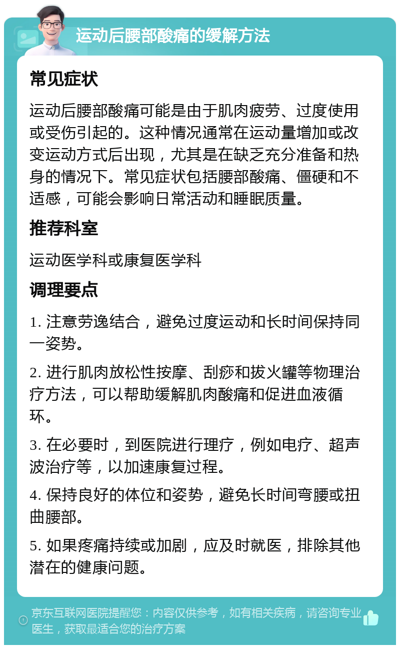 运动后腰部酸痛的缓解方法 常见症状 运动后腰部酸痛可能是由于肌肉疲劳、过度使用或受伤引起的。这种情况通常在运动量增加或改变运动方式后出现，尤其是在缺乏充分准备和热身的情况下。常见症状包括腰部酸痛、僵硬和不适感，可能会影响日常活动和睡眠质量。 推荐科室 运动医学科或康复医学科 调理要点 1. 注意劳逸结合，避免过度运动和长时间保持同一姿势。 2. 进行肌肉放松性按摩、刮痧和拔火罐等物理治疗方法，可以帮助缓解肌肉酸痛和促进血液循环。 3. 在必要时，到医院进行理疗，例如电疗、超声波治疗等，以加速康复过程。 4. 保持良好的体位和姿势，避免长时间弯腰或扭曲腰部。 5. 如果疼痛持续或加剧，应及时就医，排除其他潜在的健康问题。