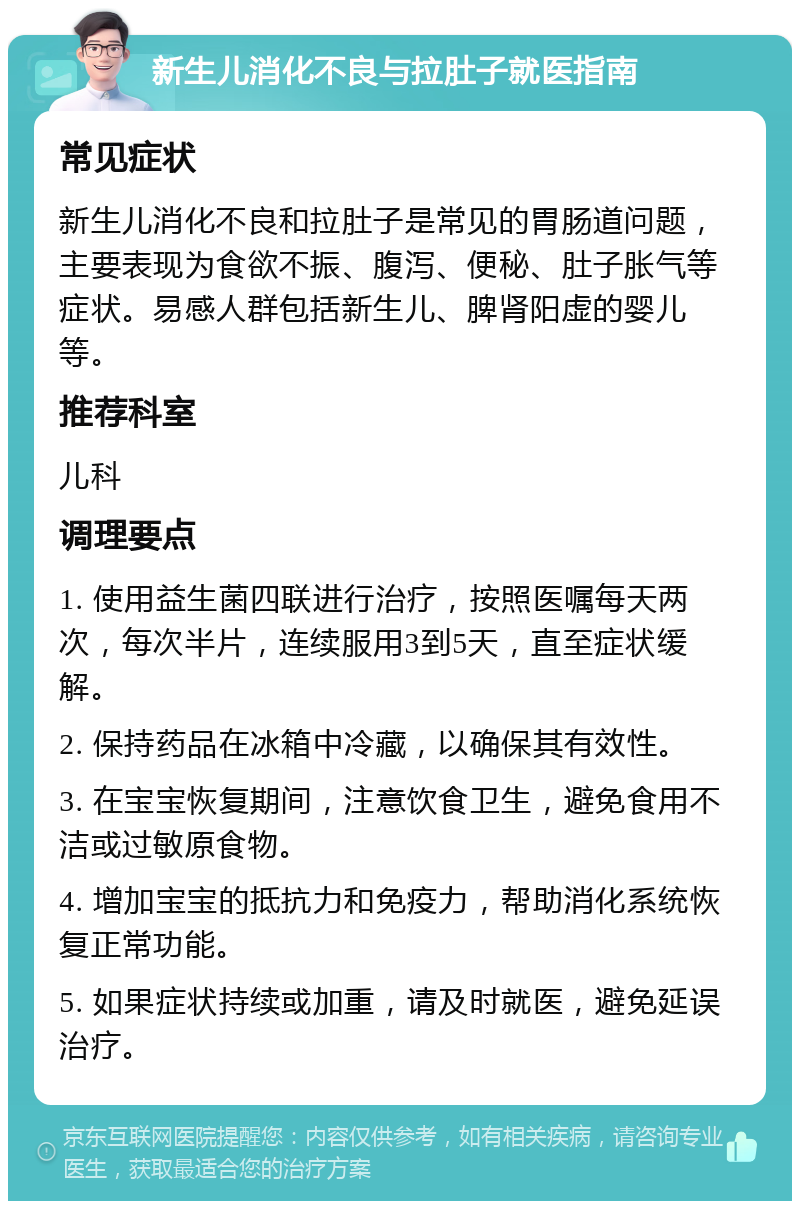 新生儿消化不良与拉肚子就医指南 常见症状 新生儿消化不良和拉肚子是常见的胃肠道问题，主要表现为食欲不振、腹泻、便秘、肚子胀气等症状。易感人群包括新生儿、脾肾阳虚的婴儿等。 推荐科室 儿科 调理要点 1. 使用益生菌四联进行治疗，按照医嘱每天两次，每次半片，连续服用3到5天，直至症状缓解。 2. 保持药品在冰箱中冷藏，以确保其有效性。 3. 在宝宝恢复期间，注意饮食卫生，避免食用不洁或过敏原食物。 4. 增加宝宝的抵抗力和免疫力，帮助消化系统恢复正常功能。 5. 如果症状持续或加重，请及时就医，避免延误治疗。