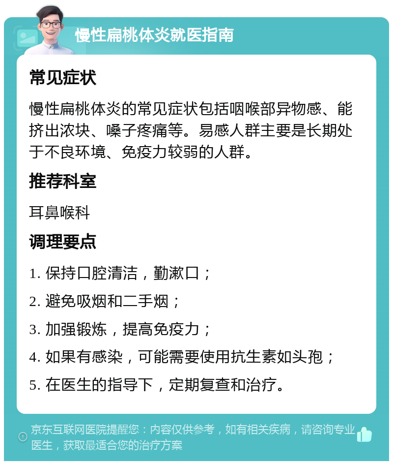 慢性扁桃体炎就医指南 常见症状 慢性扁桃体炎的常见症状包括咽喉部异物感、能挤出浓块、嗓子疼痛等。易感人群主要是长期处于不良环境、免疫力较弱的人群。 推荐科室 耳鼻喉科 调理要点 1. 保持口腔清洁，勤漱口； 2. 避免吸烟和二手烟； 3. 加强锻炼，提高免疫力； 4. 如果有感染，可能需要使用抗生素如头孢； 5. 在医生的指导下，定期复查和治疗。