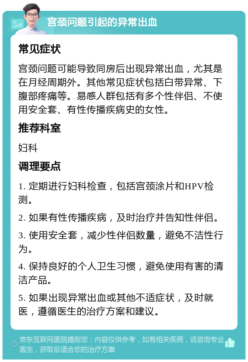 宫颈问题引起的异常出血 常见症状 宫颈问题可能导致同房后出现异常出血，尤其是在月经周期外。其他常见症状包括白带异常、下腹部疼痛等。易感人群包括有多个性伴侣、不使用安全套、有性传播疾病史的女性。 推荐科室 妇科 调理要点 1. 定期进行妇科检查，包括宫颈涂片和HPV检测。 2. 如果有性传播疾病，及时治疗并告知性伴侣。 3. 使用安全套，减少性伴侣数量，避免不洁性行为。 4. 保持良好的个人卫生习惯，避免使用有害的清洁产品。 5. 如果出现异常出血或其他不适症状，及时就医，遵循医生的治疗方案和建议。