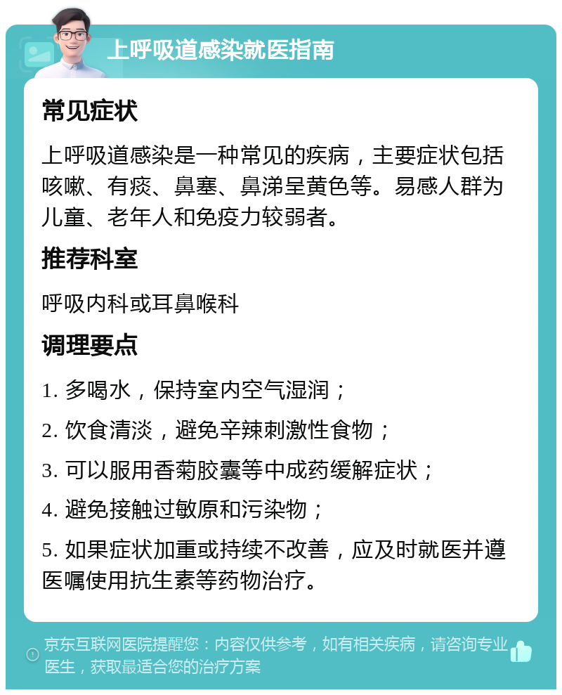 上呼吸道感染就医指南 常见症状 上呼吸道感染是一种常见的疾病，主要症状包括咳嗽、有痰、鼻塞、鼻涕呈黄色等。易感人群为儿童、老年人和免疫力较弱者。 推荐科室 呼吸内科或耳鼻喉科 调理要点 1. 多喝水，保持室内空气湿润； 2. 饮食清淡，避免辛辣刺激性食物； 3. 可以服用香菊胶囊等中成药缓解症状； 4. 避免接触过敏原和污染物； 5. 如果症状加重或持续不改善，应及时就医并遵医嘱使用抗生素等药物治疗。