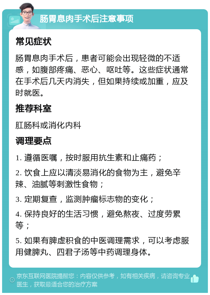 肠胃息肉手术后注意事项 常见症状 肠胃息肉手术后，患者可能会出现轻微的不适感，如腹部疼痛、恶心、呕吐等。这些症状通常在手术后几天内消失，但如果持续或加重，应及时就医。 推荐科室 肛肠科或消化内科 调理要点 1. 遵循医嘱，按时服用抗生素和止痛药； 2. 饮食上应以清淡易消化的食物为主，避免辛辣、油腻等刺激性食物； 3. 定期复查，监测肿瘤标志物的变化； 4. 保持良好的生活习惯，避免熬夜、过度劳累等； 5. 如果有脾虚积食的中医调理需求，可以考虑服用健脾丸、四君子汤等中药调理身体。