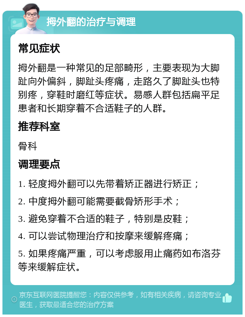 拇外翻的治疗与调理 常见症状 拇外翻是一种常见的足部畸形，主要表现为大脚趾向外偏斜，脚趾头疼痛，走路久了脚趾头也特别疼，穿鞋时磨红等症状。易感人群包括扁平足患者和长期穿着不合适鞋子的人群。 推荐科室 骨科 调理要点 1. 轻度拇外翻可以先带着矫正器进行矫正； 2. 中度拇外翻可能需要截骨矫形手术； 3. 避免穿着不合适的鞋子，特别是皮鞋； 4. 可以尝试物理治疗和按摩来缓解疼痛； 5. 如果疼痛严重，可以考虑服用止痛药如布洛芬等来缓解症状。