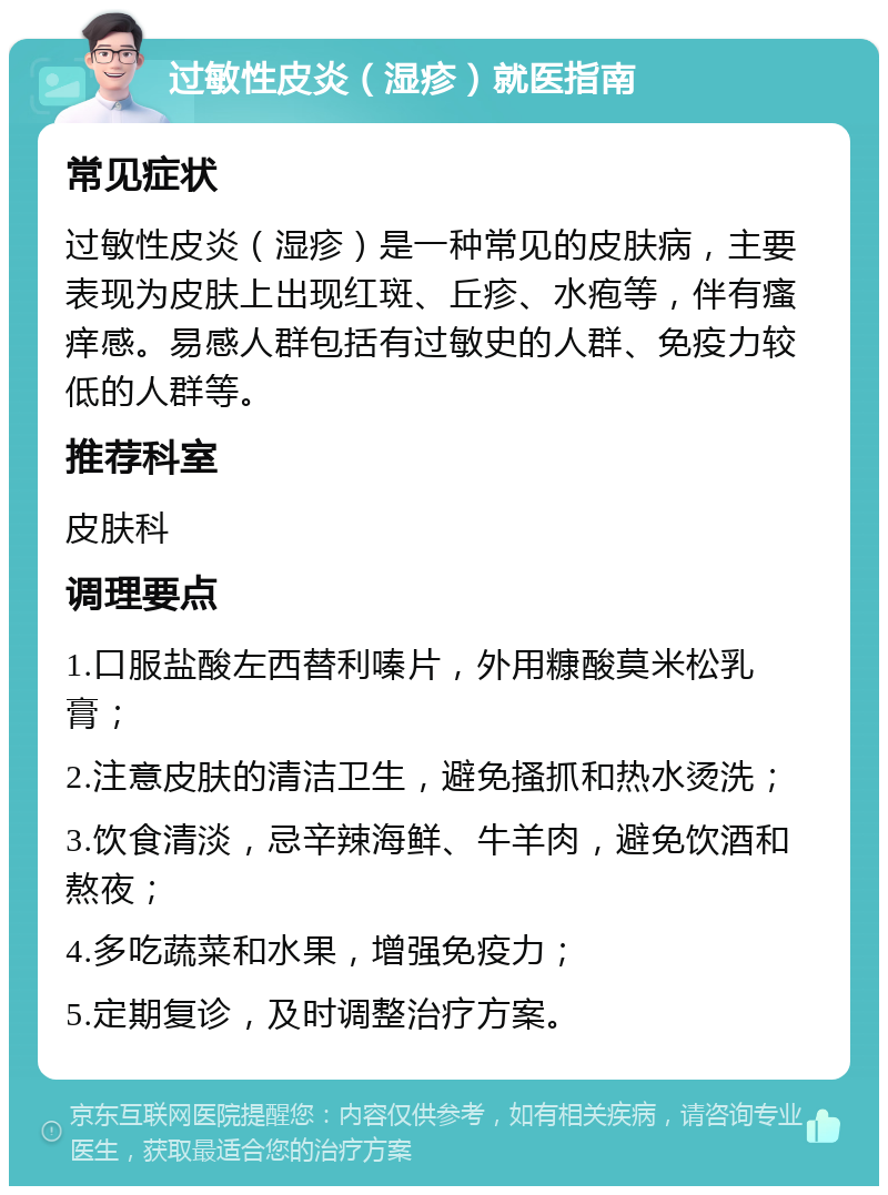 过敏性皮炎（湿疹）就医指南 常见症状 过敏性皮炎（湿疹）是一种常见的皮肤病，主要表现为皮肤上出现红斑、丘疹、水疱等，伴有瘙痒感。易感人群包括有过敏史的人群、免疫力较低的人群等。 推荐科室 皮肤科 调理要点 1.口服盐酸左西替利嗪片，外用糠酸莫米松乳膏； 2.注意皮肤的清洁卫生，避免搔抓和热水烫洗； 3.饮食清淡，忌辛辣海鲜、牛羊肉，避免饮酒和熬夜； 4.多吃蔬菜和水果，增强免疫力； 5.定期复诊，及时调整治疗方案。