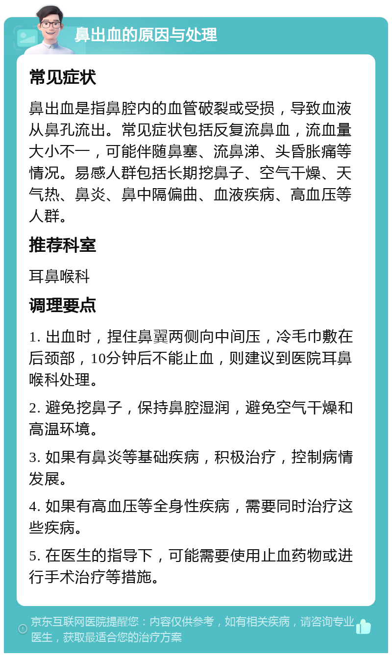 鼻出血的原因与处理 常见症状 鼻出血是指鼻腔内的血管破裂或受损，导致血液从鼻孔流出。常见症状包括反复流鼻血，流血量大小不一，可能伴随鼻塞、流鼻涕、头昏胀痛等情况。易感人群包括长期挖鼻子、空气干燥、天气热、鼻炎、鼻中隔偏曲、血液疾病、高血压等人群。 推荐科室 耳鼻喉科 调理要点 1. 出血时，捏住鼻翼两侧向中间压，冷毛巾敷在后颈部，10分钟后不能止血，则建议到医院耳鼻喉科处理。 2. 避免挖鼻子，保持鼻腔湿润，避免空气干燥和高温环境。 3. 如果有鼻炎等基础疾病，积极治疗，控制病情发展。 4. 如果有高血压等全身性疾病，需要同时治疗这些疾病。 5. 在医生的指导下，可能需要使用止血药物或进行手术治疗等措施。