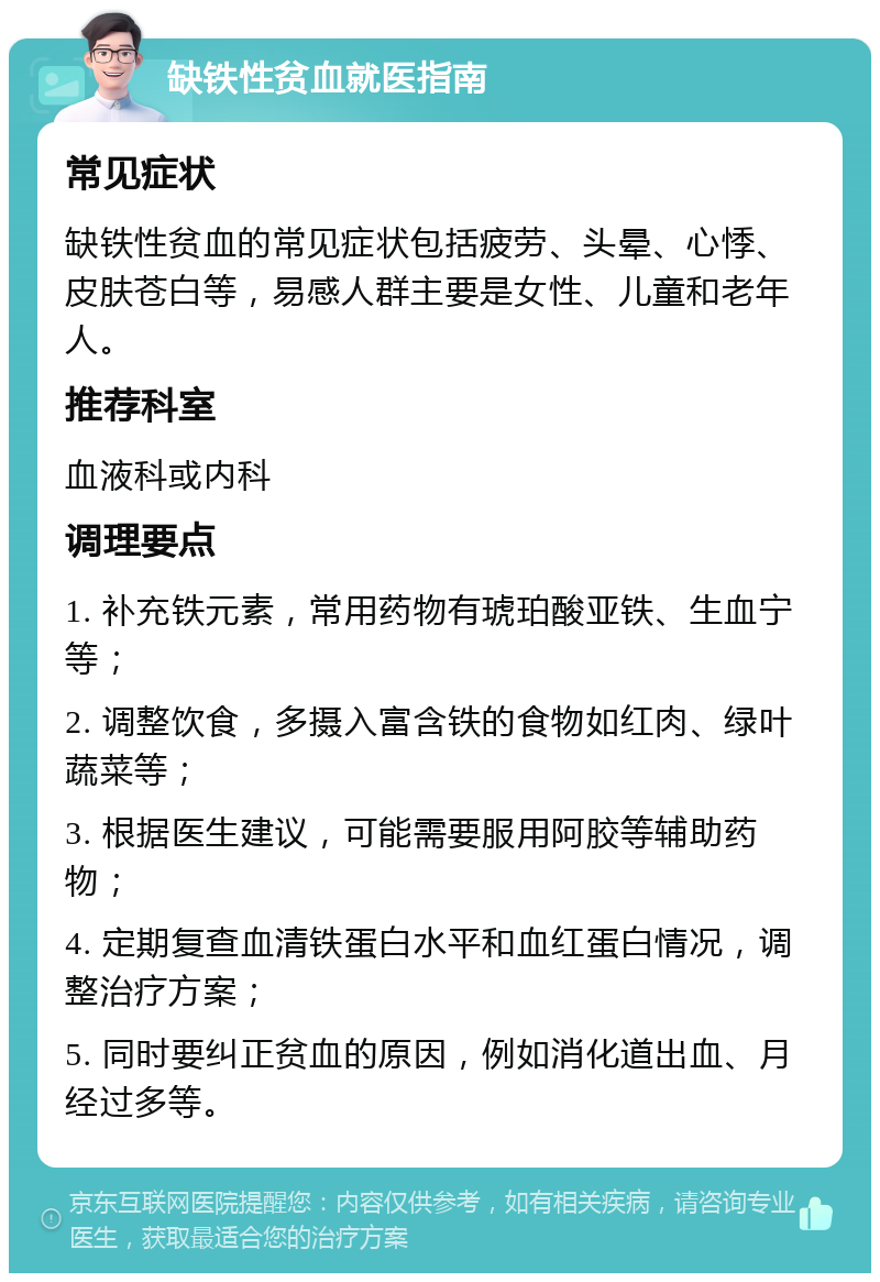 缺铁性贫血就医指南 常见症状 缺铁性贫血的常见症状包括疲劳、头晕、心悸、皮肤苍白等，易感人群主要是女性、儿童和老年人。 推荐科室 血液科或内科 调理要点 1. 补充铁元素，常用药物有琥珀酸亚铁、生血宁等； 2. 调整饮食，多摄入富含铁的食物如红肉、绿叶蔬菜等； 3. 根据医生建议，可能需要服用阿胶等辅助药物； 4. 定期复查血清铁蛋白水平和血红蛋白情况，调整治疗方案； 5. 同时要纠正贫血的原因，例如消化道出血、月经过多等。