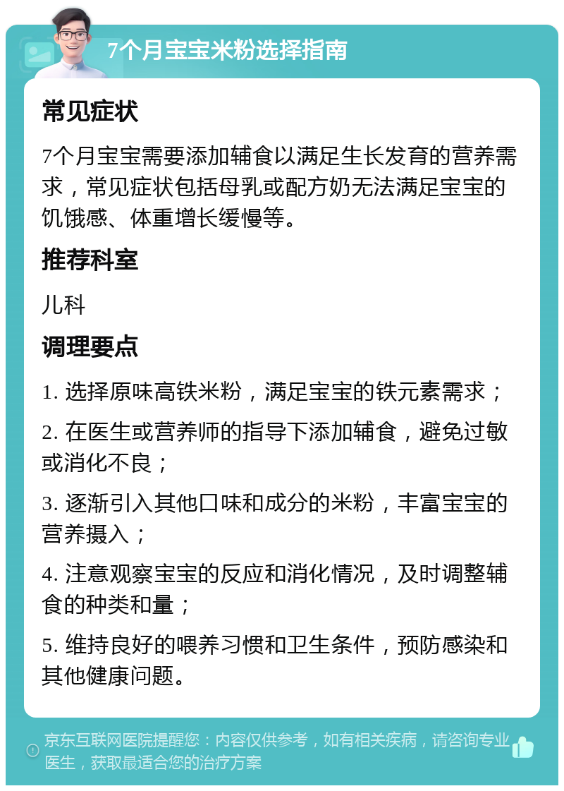 7个月宝宝米粉选择指南 常见症状 7个月宝宝需要添加辅食以满足生长发育的营养需求，常见症状包括母乳或配方奶无法满足宝宝的饥饿感、体重增长缓慢等。 推荐科室 儿科 调理要点 1. 选择原味高铁米粉，满足宝宝的铁元素需求； 2. 在医生或营养师的指导下添加辅食，避免过敏或消化不良； 3. 逐渐引入其他口味和成分的米粉，丰富宝宝的营养摄入； 4. 注意观察宝宝的反应和消化情况，及时调整辅食的种类和量； 5. 维持良好的喂养习惯和卫生条件，预防感染和其他健康问题。