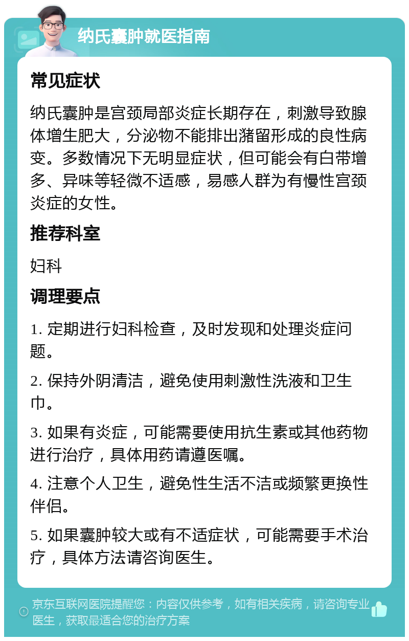 纳氏囊肿就医指南 常见症状 纳氏囊肿是宫颈局部炎症长期存在，刺激导致腺体增生肥大，分泌物不能排出潴留形成的良性病变。多数情况下无明显症状，但可能会有白带增多、异味等轻微不适感，易感人群为有慢性宫颈炎症的女性。 推荐科室 妇科 调理要点 1. 定期进行妇科检查，及时发现和处理炎症问题。 2. 保持外阴清洁，避免使用刺激性洗液和卫生巾。 3. 如果有炎症，可能需要使用抗生素或其他药物进行治疗，具体用药请遵医嘱。 4. 注意个人卫生，避免性生活不洁或频繁更换性伴侣。 5. 如果囊肿较大或有不适症状，可能需要手术治疗，具体方法请咨询医生。