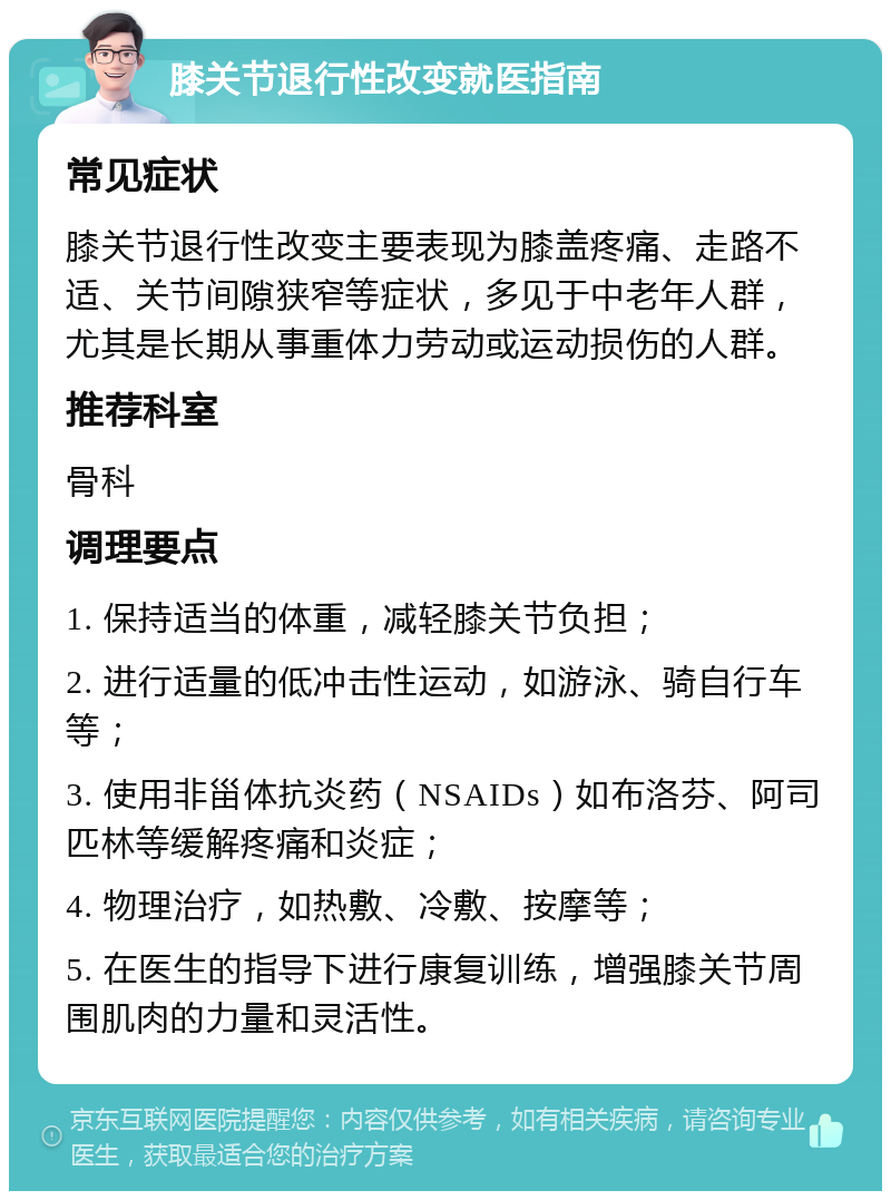 膝关节退行性改变就医指南 常见症状 膝关节退行性改变主要表现为膝盖疼痛、走路不适、关节间隙狭窄等症状，多见于中老年人群，尤其是长期从事重体力劳动或运动损伤的人群。 推荐科室 骨科 调理要点 1. 保持适当的体重，减轻膝关节负担； 2. 进行适量的低冲击性运动，如游泳、骑自行车等； 3. 使用非甾体抗炎药（NSAIDs）如布洛芬、阿司匹林等缓解疼痛和炎症； 4. 物理治疗，如热敷、冷敷、按摩等； 5. 在医生的指导下进行康复训练，增强膝关节周围肌肉的力量和灵活性。