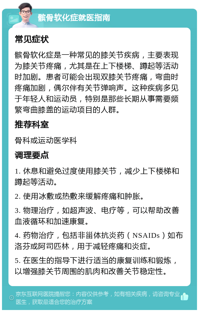 髌骨软化症就医指南 常见症状 髌骨软化症是一种常见的膝关节疾病，主要表现为膝关节疼痛，尤其是在上下楼梯、蹲起等活动时加剧。患者可能会出现双膝关节疼痛，弯曲时疼痛加剧，偶尔伴有关节弹响声。这种疾病多见于年轻人和运动员，特别是那些长期从事需要频繁弯曲膝盖的运动项目的人群。 推荐科室 骨科或运动医学科 调理要点 1. 休息和避免过度使用膝关节，减少上下楼梯和蹲起等活动。 2. 使用冰敷或热敷来缓解疼痛和肿胀。 3. 物理治疗，如超声波、电疗等，可以帮助改善血液循环和加速康复。 4. 药物治疗，包括非甾体抗炎药（NSAIDs）如布洛芬或阿司匹林，用于减轻疼痛和炎症。 5. 在医生的指导下进行适当的康复训练和锻炼，以增强膝关节周围的肌肉和改善关节稳定性。