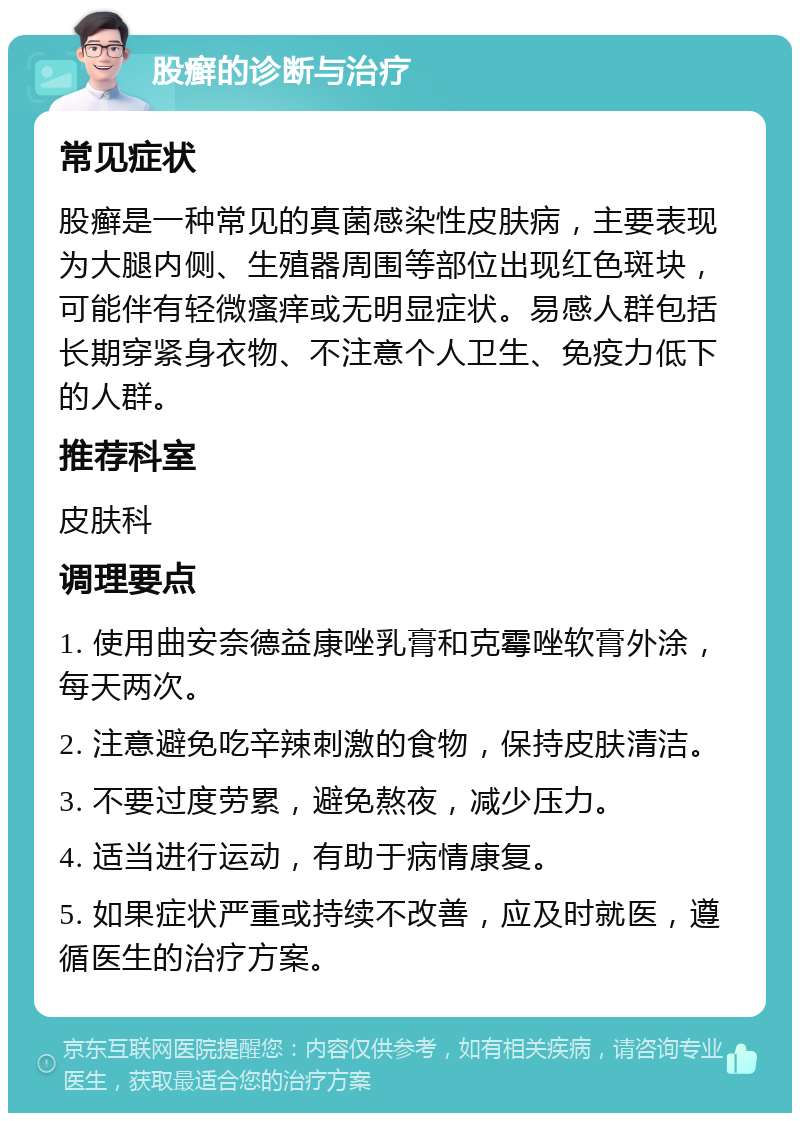 股癣的诊断与治疗 常见症状 股癣是一种常见的真菌感染性皮肤病，主要表现为大腿内侧、生殖器周围等部位出现红色斑块，可能伴有轻微瘙痒或无明显症状。易感人群包括长期穿紧身衣物、不注意个人卫生、免疫力低下的人群。 推荐科室 皮肤科 调理要点 1. 使用曲安奈德益康唑乳膏和克霉唑软膏外涂，每天两次。 2. 注意避免吃辛辣刺激的食物，保持皮肤清洁。 3. 不要过度劳累，避免熬夜，减少压力。 4. 适当进行运动，有助于病情康复。 5. 如果症状严重或持续不改善，应及时就医，遵循医生的治疗方案。