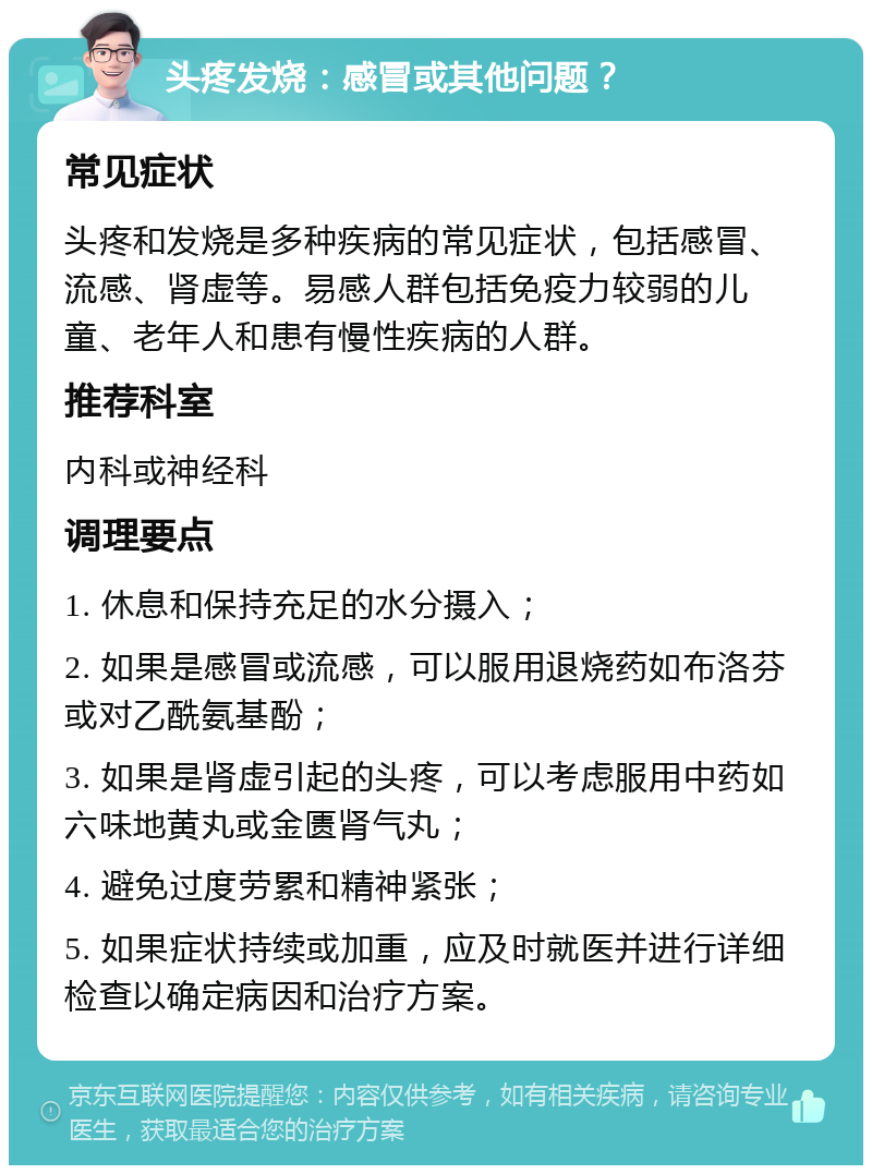 头疼发烧：感冒或其他问题？ 常见症状 头疼和发烧是多种疾病的常见症状，包括感冒、流感、肾虚等。易感人群包括免疫力较弱的儿童、老年人和患有慢性疾病的人群。 推荐科室 内科或神经科 调理要点 1. 休息和保持充足的水分摄入； 2. 如果是感冒或流感，可以服用退烧药如布洛芬或对乙酰氨基酚； 3. 如果是肾虚引起的头疼，可以考虑服用中药如六味地黄丸或金匮肾气丸； 4. 避免过度劳累和精神紧张； 5. 如果症状持续或加重，应及时就医并进行详细检查以确定病因和治疗方案。