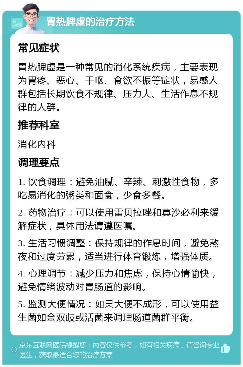 胃热脾虚的治疗方法 常见症状 胃热脾虚是一种常见的消化系统疾病，主要表现为胃疼、恶心、干呕、食欲不振等症状，易感人群包括长期饮食不规律、压力大、生活作息不规律的人群。 推荐科室 消化内科 调理要点 1. 饮食调理：避免油腻、辛辣、刺激性食物，多吃易消化的粥类和面食，少食多餐。 2. 药物治疗：可以使用雷贝拉唑和莫沙必利来缓解症状，具体用法请遵医嘱。 3. 生活习惯调整：保持规律的作息时间，避免熬夜和过度劳累，适当进行体育锻炼，增强体质。 4. 心理调节：减少压力和焦虑，保持心情愉快，避免情绪波动对胃肠道的影响。 5. 监测大便情况：如果大便不成形，可以使用益生菌如金双歧或活菌来调理肠道菌群平衡。