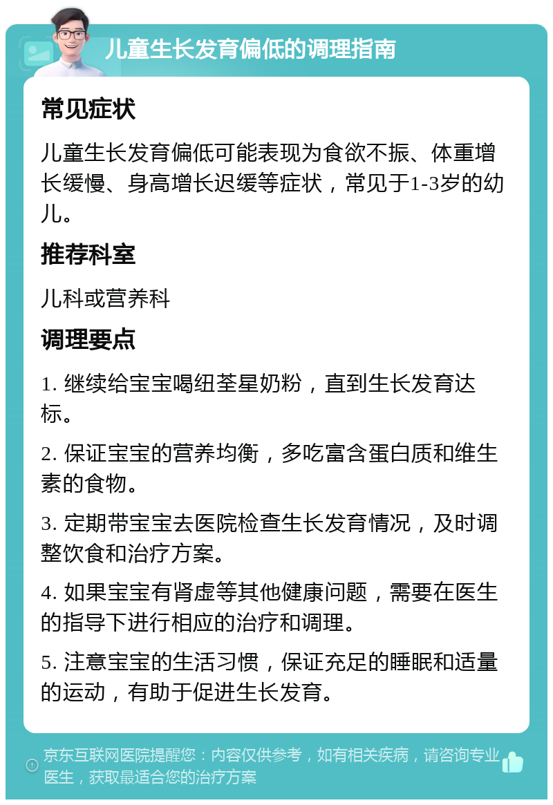 儿童生长发育偏低的调理指南 常见症状 儿童生长发育偏低可能表现为食欲不振、体重增长缓慢、身高增长迟缓等症状，常见于1-3岁的幼儿。 推荐科室 儿科或营养科 调理要点 1. 继续给宝宝喝纽荃星奶粉，直到生长发育达标。 2. 保证宝宝的营养均衡，多吃富含蛋白质和维生素的食物。 3. 定期带宝宝去医院检查生长发育情况，及时调整饮食和治疗方案。 4. 如果宝宝有肾虚等其他健康问题，需要在医生的指导下进行相应的治疗和调理。 5. 注意宝宝的生活习惯，保证充足的睡眠和适量的运动，有助于促进生长发育。