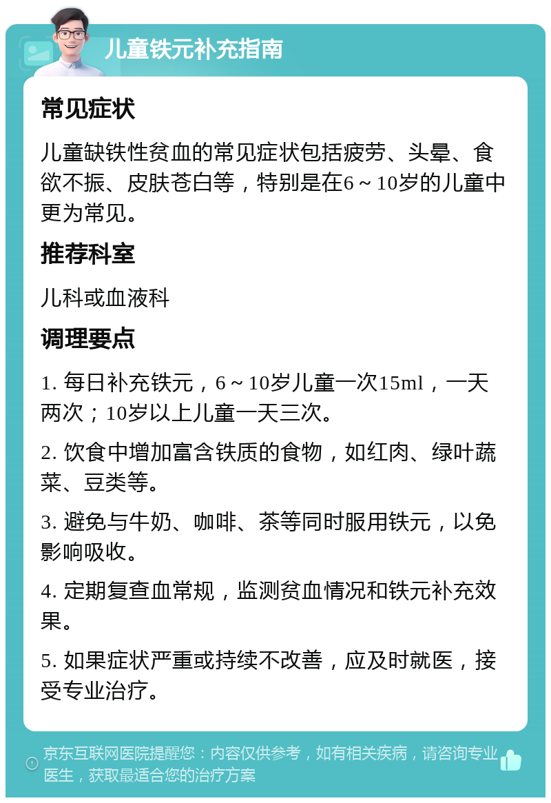 儿童铁元补充指南 常见症状 儿童缺铁性贫血的常见症状包括疲劳、头晕、食欲不振、皮肤苍白等，特别是在6～10岁的儿童中更为常见。 推荐科室 儿科或血液科 调理要点 1. 每日补充铁元，6～10岁儿童一次15ml，一天两次；10岁以上儿童一天三次。 2. 饮食中增加富含铁质的食物，如红肉、绿叶蔬菜、豆类等。 3. 避免与牛奶、咖啡、茶等同时服用铁元，以免影响吸收。 4. 定期复查血常规，监测贫血情况和铁元补充效果。 5. 如果症状严重或持续不改善，应及时就医，接受专业治疗。