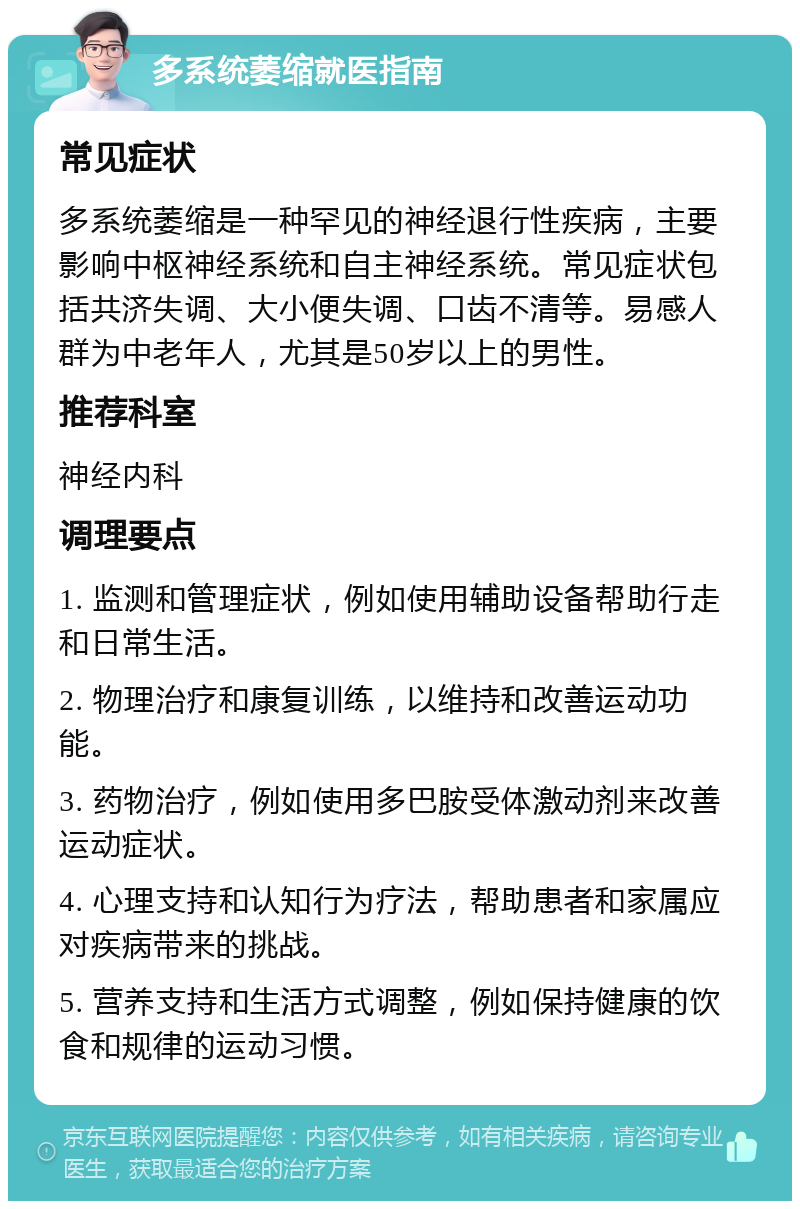 多系统萎缩就医指南 常见症状 多系统萎缩是一种罕见的神经退行性疾病，主要影响中枢神经系统和自主神经系统。常见症状包括共济失调、大小便失调、口齿不清等。易感人群为中老年人，尤其是50岁以上的男性。 推荐科室 神经内科 调理要点 1. 监测和管理症状，例如使用辅助设备帮助行走和日常生活。 2. 物理治疗和康复训练，以维持和改善运动功能。 3. 药物治疗，例如使用多巴胺受体激动剂来改善运动症状。 4. 心理支持和认知行为疗法，帮助患者和家属应对疾病带来的挑战。 5. 营养支持和生活方式调整，例如保持健康的饮食和规律的运动习惯。