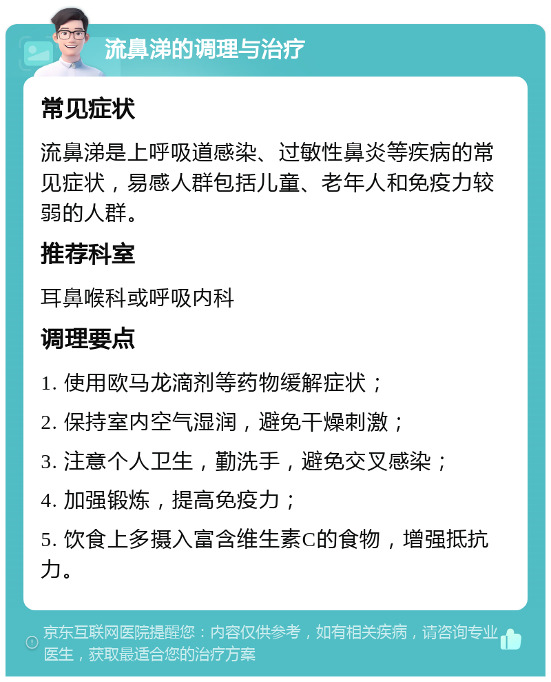 流鼻涕的调理与治疗 常见症状 流鼻涕是上呼吸道感染、过敏性鼻炎等疾病的常见症状，易感人群包括儿童、老年人和免疫力较弱的人群。 推荐科室 耳鼻喉科或呼吸内科 调理要点 1. 使用欧马龙滴剂等药物缓解症状； 2. 保持室内空气湿润，避免干燥刺激； 3. 注意个人卫生，勤洗手，避免交叉感染； 4. 加强锻炼，提高免疫力； 5. 饮食上多摄入富含维生素C的食物，增强抵抗力。