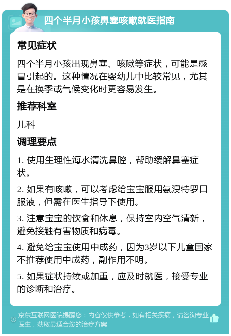 四个半月小孩鼻塞咳嗽就医指南 常见症状 四个半月小孩出现鼻塞、咳嗽等症状，可能是感冒引起的。这种情况在婴幼儿中比较常见，尤其是在换季或气候变化时更容易发生。 推荐科室 儿科 调理要点 1. 使用生理性海水清洗鼻腔，帮助缓解鼻塞症状。 2. 如果有咳嗽，可以考虑给宝宝服用氨溴特罗口服液，但需在医生指导下使用。 3. 注意宝宝的饮食和休息，保持室内空气清新，避免接触有害物质和病毒。 4. 避免给宝宝使用中成药，因为3岁以下儿童国家不推荐使用中成药，副作用不明。 5. 如果症状持续或加重，应及时就医，接受专业的诊断和治疗。