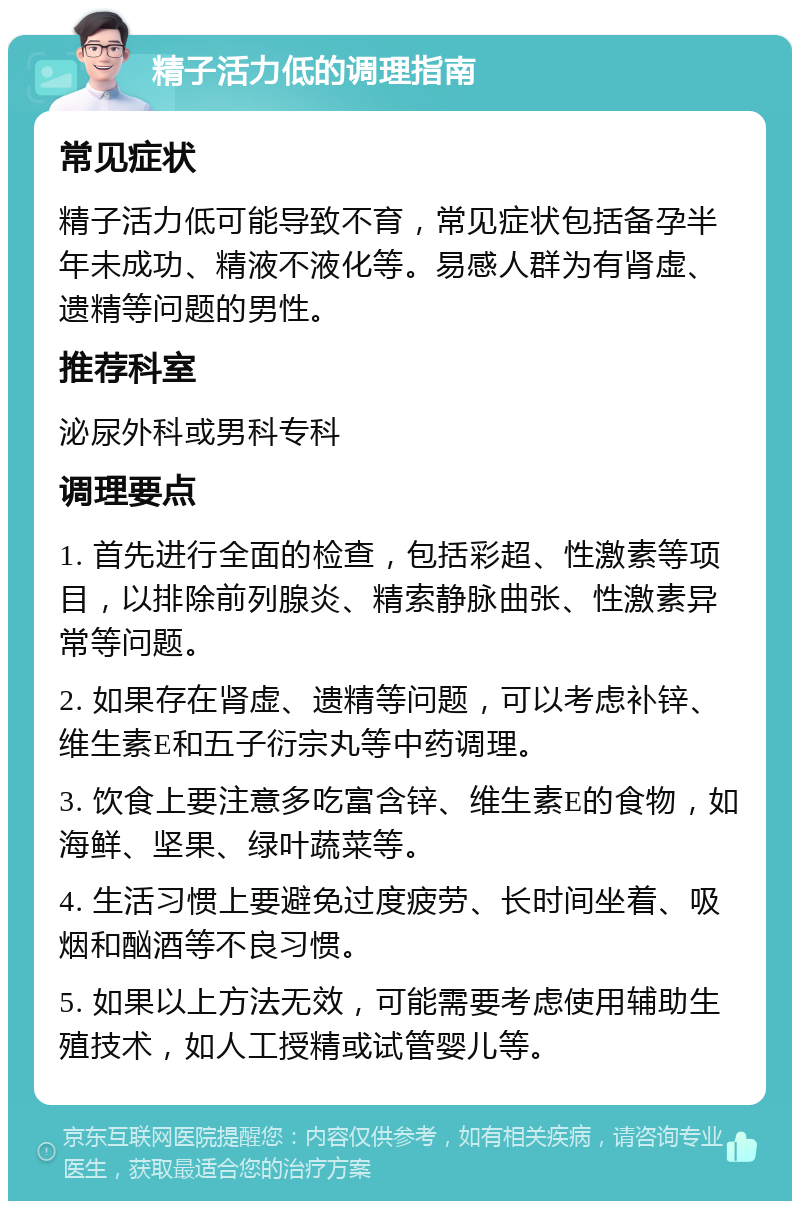 精子活力低的调理指南 常见症状 精子活力低可能导致不育，常见症状包括备孕半年未成功、精液不液化等。易感人群为有肾虚、遗精等问题的男性。 推荐科室 泌尿外科或男科专科 调理要点 1. 首先进行全面的检查，包括彩超、性激素等项目，以排除前列腺炎、精索静脉曲张、性激素异常等问题。 2. 如果存在肾虚、遗精等问题，可以考虑补锌、维生素E和五子衍宗丸等中药调理。 3. 饮食上要注意多吃富含锌、维生素E的食物，如海鲜、坚果、绿叶蔬菜等。 4. 生活习惯上要避免过度疲劳、长时间坐着、吸烟和酗酒等不良习惯。 5. 如果以上方法无效，可能需要考虑使用辅助生殖技术，如人工授精或试管婴儿等。