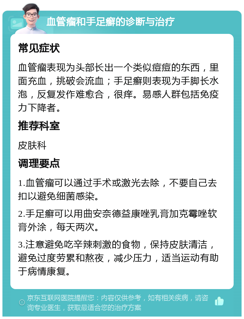 血管瘤和手足癣的诊断与治疗 常见症状 血管瘤表现为头部长出一个类似痘痘的东西，里面充血，挑破会流血；手足癣则表现为手脚长水泡，反复发作难愈合，很痒。易感人群包括免疫力下降者。 推荐科室 皮肤科 调理要点 1.血管瘤可以通过手术或激光去除，不要自己去扣以避免细菌感染。 2.手足癣可以用曲安奈德益康唑乳膏加克霉唑软膏外涂，每天两次。 3.注意避免吃辛辣刺激的食物，保持皮肤清洁，避免过度劳累和熬夜，减少压力，适当运动有助于病情康复。