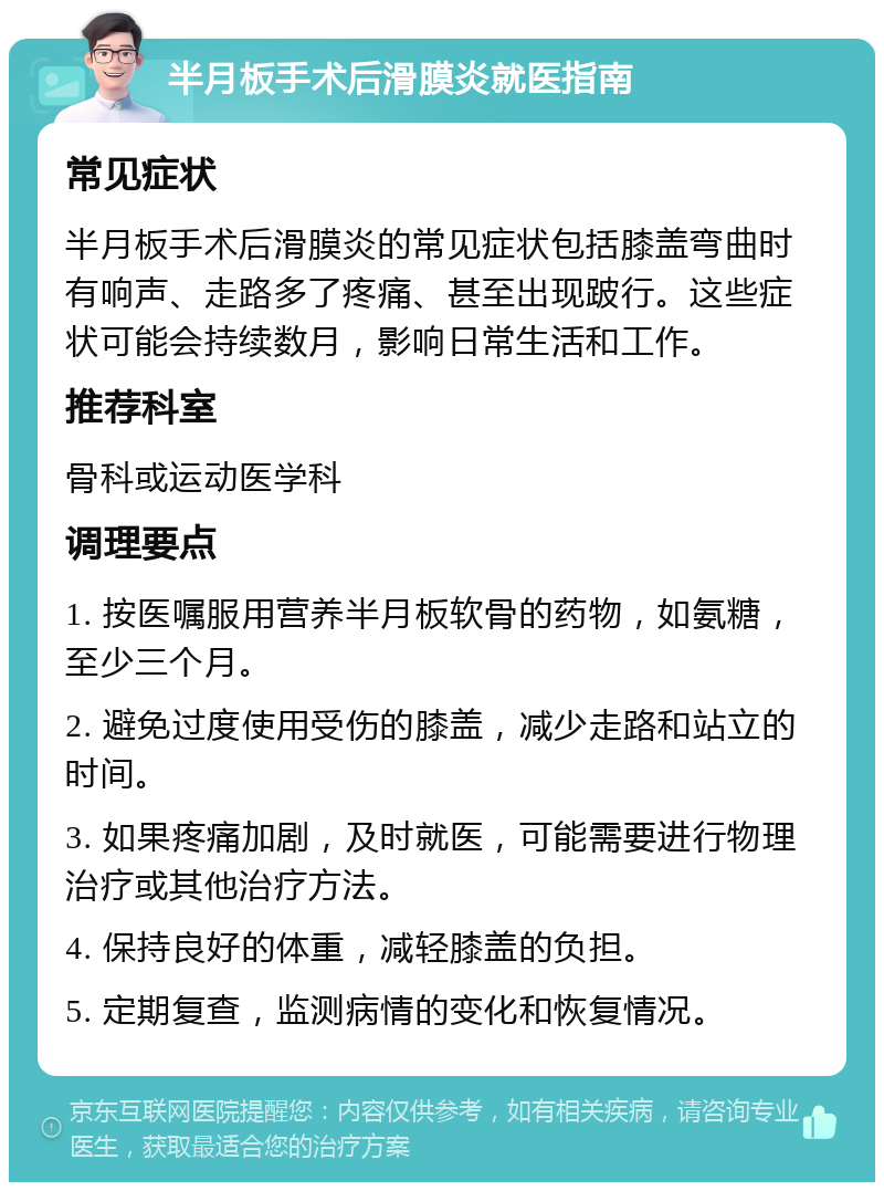 半月板手术后滑膜炎就医指南 常见症状 半月板手术后滑膜炎的常见症状包括膝盖弯曲时有响声、走路多了疼痛、甚至出现跛行。这些症状可能会持续数月，影响日常生活和工作。 推荐科室 骨科或运动医学科 调理要点 1. 按医嘱服用营养半月板软骨的药物，如氨糖，至少三个月。 2. 避免过度使用受伤的膝盖，减少走路和站立的时间。 3. 如果疼痛加剧，及时就医，可能需要进行物理治疗或其他治疗方法。 4. 保持良好的体重，减轻膝盖的负担。 5. 定期复查，监测病情的变化和恢复情况。