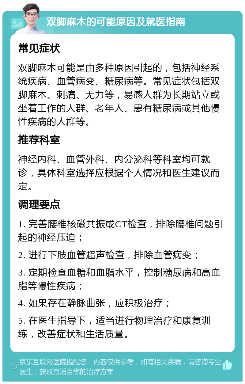 双脚麻木的可能原因及就医指南 常见症状 双脚麻木可能是由多种原因引起的，包括神经系统疾病、血管病变、糖尿病等。常见症状包括双脚麻木、刺痛、无力等，易感人群为长期站立或坐着工作的人群、老年人、患有糖尿病或其他慢性疾病的人群等。 推荐科室 神经内科、血管外科、内分泌科等科室均可就诊，具体科室选择应根据个人情况和医生建议而定。 调理要点 1. 完善腰椎核磁共振或CT检查，排除腰椎问题引起的神经压迫； 2. 进行下肢血管超声检查，排除血管病变； 3. 定期检查血糖和血脂水平，控制糖尿病和高血脂等慢性疾病； 4. 如果存在静脉曲张，应积极治疗； 5. 在医生指导下，适当进行物理治疗和康复训练，改善症状和生活质量。