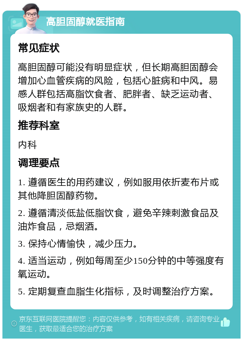 高胆固醇就医指南 常见症状 高胆固醇可能没有明显症状，但长期高胆固醇会增加心血管疾病的风险，包括心脏病和中风。易感人群包括高脂饮食者、肥胖者、缺乏运动者、吸烟者和有家族史的人群。 推荐科室 内科 调理要点 1. 遵循医生的用药建议，例如服用依折麦布片或其他降胆固醇药物。 2. 遵循清淡低盐低脂饮食，避免辛辣刺激食品及油炸食品，忌烟酒。 3. 保持心情愉快，减少压力。 4. 适当运动，例如每周至少150分钟的中等强度有氧运动。 5. 定期复查血脂生化指标，及时调整治疗方案。