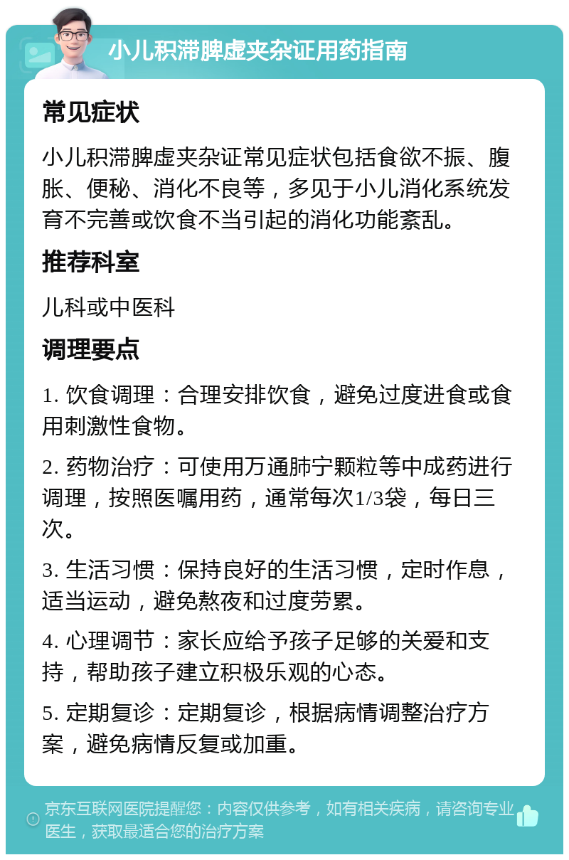 小儿积滞脾虚夹杂证用药指南 常见症状 小儿积滞脾虚夹杂证常见症状包括食欲不振、腹胀、便秘、消化不良等，多见于小儿消化系统发育不完善或饮食不当引起的消化功能紊乱。 推荐科室 儿科或中医科 调理要点 1. 饮食调理：合理安排饮食，避免过度进食或食用刺激性食物。 2. 药物治疗：可使用万通肺宁颗粒等中成药进行调理，按照医嘱用药，通常每次1/3袋，每日三次。 3. 生活习惯：保持良好的生活习惯，定时作息，适当运动，避免熬夜和过度劳累。 4. 心理调节：家长应给予孩子足够的关爱和支持，帮助孩子建立积极乐观的心态。 5. 定期复诊：定期复诊，根据病情调整治疗方案，避免病情反复或加重。