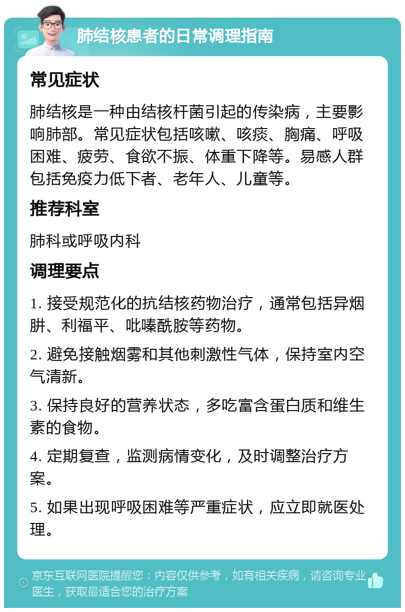 肺结核患者的日常调理指南 常见症状 肺结核是一种由结核杆菌引起的传染病，主要影响肺部。常见症状包括咳嗽、咳痰、胸痛、呼吸困难、疲劳、食欲不振、体重下降等。易感人群包括免疫力低下者、老年人、儿童等。 推荐科室 肺科或呼吸内科 调理要点 1. 接受规范化的抗结核药物治疗，通常包括异烟肼、利福平、吡嗪酰胺等药物。 2. 避免接触烟雾和其他刺激性气体，保持室内空气清新。 3. 保持良好的营养状态，多吃富含蛋白质和维生素的食物。 4. 定期复查，监测病情变化，及时调整治疗方案。 5. 如果出现呼吸困难等严重症状，应立即就医处理。