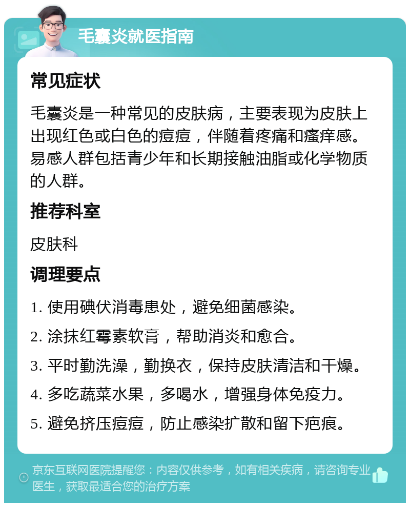 毛囊炎就医指南 常见症状 毛囊炎是一种常见的皮肤病，主要表现为皮肤上出现红色或白色的痘痘，伴随着疼痛和瘙痒感。易感人群包括青少年和长期接触油脂或化学物质的人群。 推荐科室 皮肤科 调理要点 1. 使用碘伏消毒患处，避免细菌感染。 2. 涂抹红霉素软膏，帮助消炎和愈合。 3. 平时勤洗澡，勤换衣，保持皮肤清洁和干燥。 4. 多吃蔬菜水果，多喝水，增强身体免疫力。 5. 避免挤压痘痘，防止感染扩散和留下疤痕。