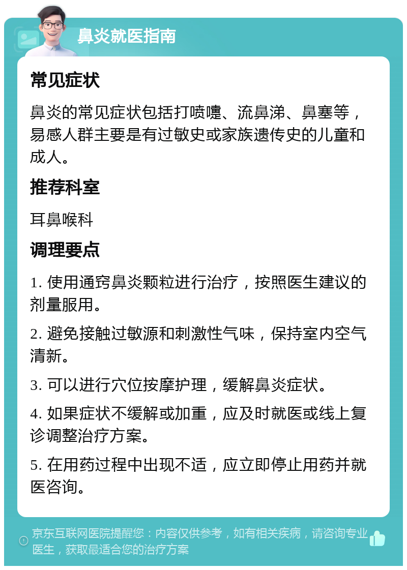 鼻炎就医指南 常见症状 鼻炎的常见症状包括打喷嚏、流鼻涕、鼻塞等，易感人群主要是有过敏史或家族遗传史的儿童和成人。 推荐科室 耳鼻喉科 调理要点 1. 使用通窍鼻炎颗粒进行治疗，按照医生建议的剂量服用。 2. 避免接触过敏源和刺激性气味，保持室内空气清新。 3. 可以进行穴位按摩护理，缓解鼻炎症状。 4. 如果症状不缓解或加重，应及时就医或线上复诊调整治疗方案。 5. 在用药过程中出现不适，应立即停止用药并就医咨询。