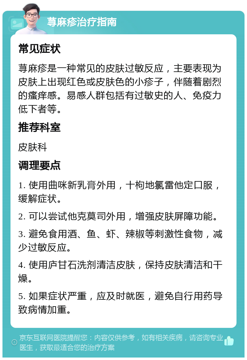 荨麻疹治疗指南 常见症状 荨麻疹是一种常见的皮肤过敏反应，主要表现为皮肤上出现红色或皮肤色的小疹子，伴随着剧烈的瘙痒感。易感人群包括有过敏史的人、免疫力低下者等。 推荐科室 皮肤科 调理要点 1. 使用曲咪新乳膏外用，十枸地氯雷他定口服，缓解症状。 2. 可以尝试他克莫司外用，增强皮肤屏障功能。 3. 避免食用酒、鱼、虾、辣椒等刺激性食物，减少过敏反应。 4. 使用庐甘石洗剂清洁皮肤，保持皮肤清洁和干燥。 5. 如果症状严重，应及时就医，避免自行用药导致病情加重。