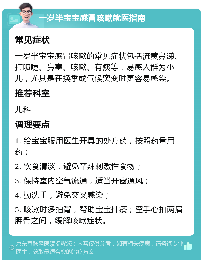 一岁半宝宝感冒咳嗽就医指南 常见症状 一岁半宝宝感冒咳嗽的常见症状包括流黄鼻涕、打喷嚏、鼻塞、咳嗽、有痰等，易感人群为小儿，尤其是在换季或气候突变时更容易感染。 推荐科室 儿科 调理要点 1. 给宝宝服用医生开具的处方药，按照药量用药； 2. 饮食清淡，避免辛辣刺激性食物； 3. 保持室内空气流通，适当开窗通风； 4. 勤洗手，避免交叉感染； 5. 咳嗽时多拍背，帮助宝宝排痰；空手心扣两肩胛骨之间，缓解咳嗽症状。