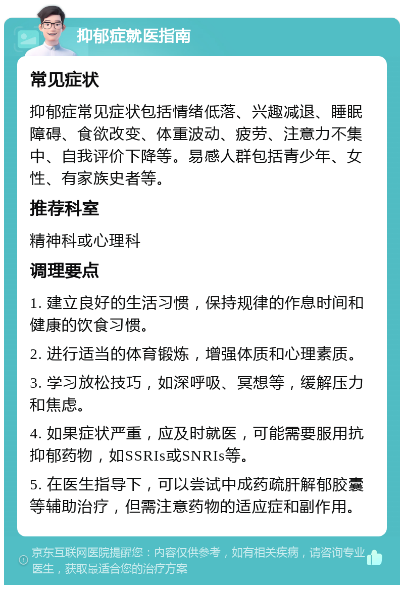 抑郁症就医指南 常见症状 抑郁症常见症状包括情绪低落、兴趣减退、睡眠障碍、食欲改变、体重波动、疲劳、注意力不集中、自我评价下降等。易感人群包括青少年、女性、有家族史者等。 推荐科室 精神科或心理科 调理要点 1. 建立良好的生活习惯，保持规律的作息时间和健康的饮食习惯。 2. 进行适当的体育锻炼，增强体质和心理素质。 3. 学习放松技巧，如深呼吸、冥想等，缓解压力和焦虑。 4. 如果症状严重，应及时就医，可能需要服用抗抑郁药物，如SSRIs或SNRIs等。 5. 在医生指导下，可以尝试中成药疏肝解郁胶囊等辅助治疗，但需注意药物的适应症和副作用。