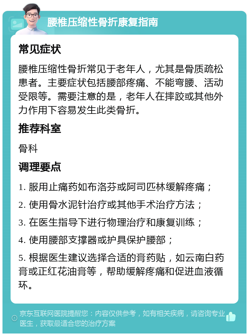 腰椎压缩性骨折康复指南 常见症状 腰椎压缩性骨折常见于老年人，尤其是骨质疏松患者。主要症状包括腰部疼痛、不能弯腰、活动受限等。需要注意的是，老年人在摔跤或其他外力作用下容易发生此类骨折。 推荐科室 骨科 调理要点 1. 服用止痛药如布洛芬或阿司匹林缓解疼痛； 2. 使用骨水泥针治疗或其他手术治疗方法； 3. 在医生指导下进行物理治疗和康复训练； 4. 使用腰部支撑器或护具保护腰部； 5. 根据医生建议选择合适的膏药贴，如云南白药膏或正红花油膏等，帮助缓解疼痛和促进血液循环。