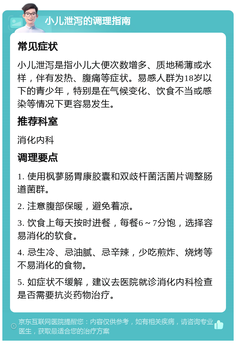 小儿泄泻的调理指南 常见症状 小儿泄泻是指小儿大便次数增多、质地稀薄或水样，伴有发热、腹痛等症状。易感人群为18岁以下的青少年，特别是在气候变化、饮食不当或感染等情况下更容易发生。 推荐科室 消化内科 调理要点 1. 使用枫蓼肠胃康胶囊和双歧杆菌活菌片调整肠道菌群。 2. 注意腹部保暖，避免着凉。 3. 饮食上每天按时进餐，每餐6～7分饱，选择容易消化的软食。 4. 忌生冷、忌油腻、忌辛辣，少吃煎炸、烧烤等不易消化的食物。 5. 如症状不缓解，建议去医院就诊消化内科检查是否需要抗炎药物治疗。