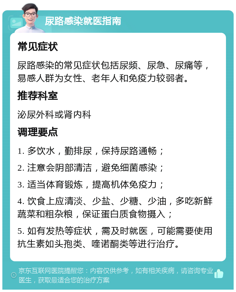 尿路感染就医指南 常见症状 尿路感染的常见症状包括尿频、尿急、尿痛等，易感人群为女性、老年人和免疫力较弱者。 推荐科室 泌尿外科或肾内科 调理要点 1. 多饮水，勤排尿，保持尿路通畅； 2. 注意会阴部清洁，避免细菌感染； 3. 适当体育锻炼，提高机体免疫力； 4. 饮食上应清淡、少盐、少糖、少油，多吃新鲜蔬菜和粗杂粮，保证蛋白质食物摄入； 5. 如有发热等症状，需及时就医，可能需要使用抗生素如头孢类、喹诺酮类等进行治疗。