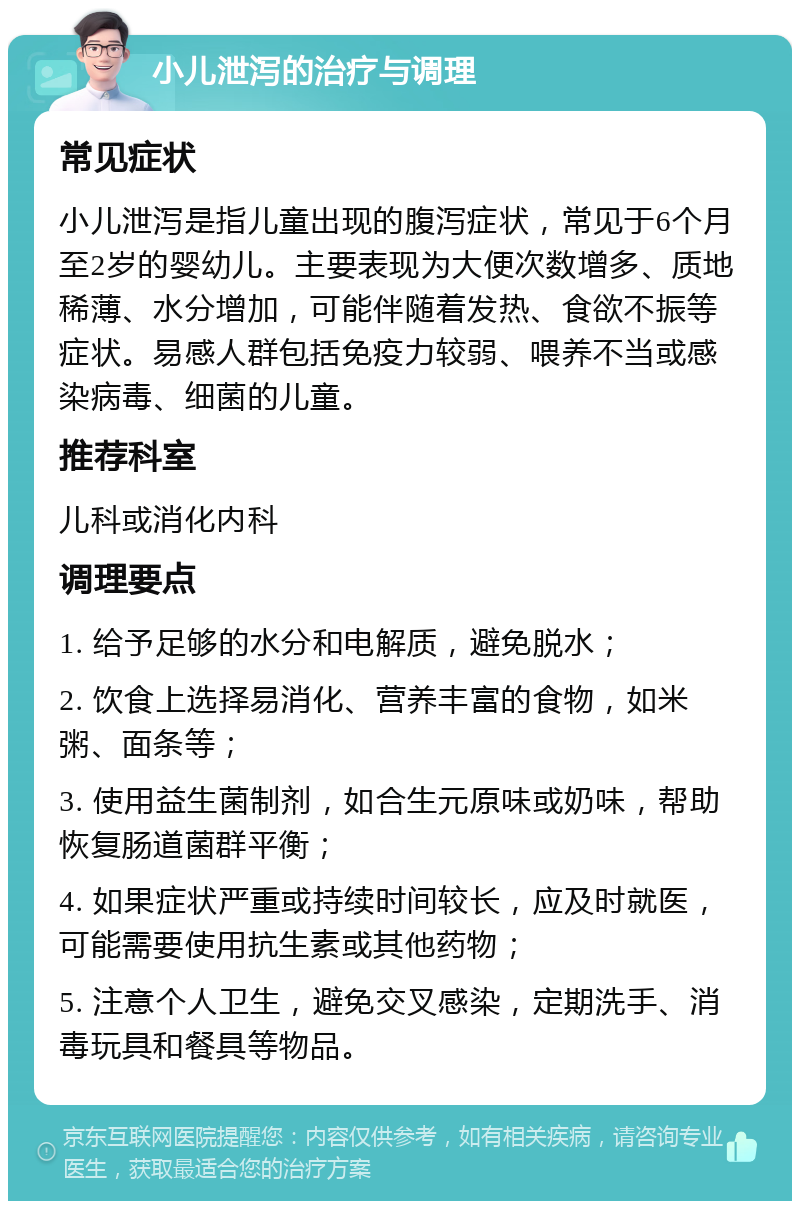 小儿泄泻的治疗与调理 常见症状 小儿泄泻是指儿童出现的腹泻症状，常见于6个月至2岁的婴幼儿。主要表现为大便次数增多、质地稀薄、水分增加，可能伴随着发热、食欲不振等症状。易感人群包括免疫力较弱、喂养不当或感染病毒、细菌的儿童。 推荐科室 儿科或消化内科 调理要点 1. 给予足够的水分和电解质，避免脱水； 2. 饮食上选择易消化、营养丰富的食物，如米粥、面条等； 3. 使用益生菌制剂，如合生元原味或奶味，帮助恢复肠道菌群平衡； 4. 如果症状严重或持续时间较长，应及时就医，可能需要使用抗生素或其他药物； 5. 注意个人卫生，避免交叉感染，定期洗手、消毒玩具和餐具等物品。