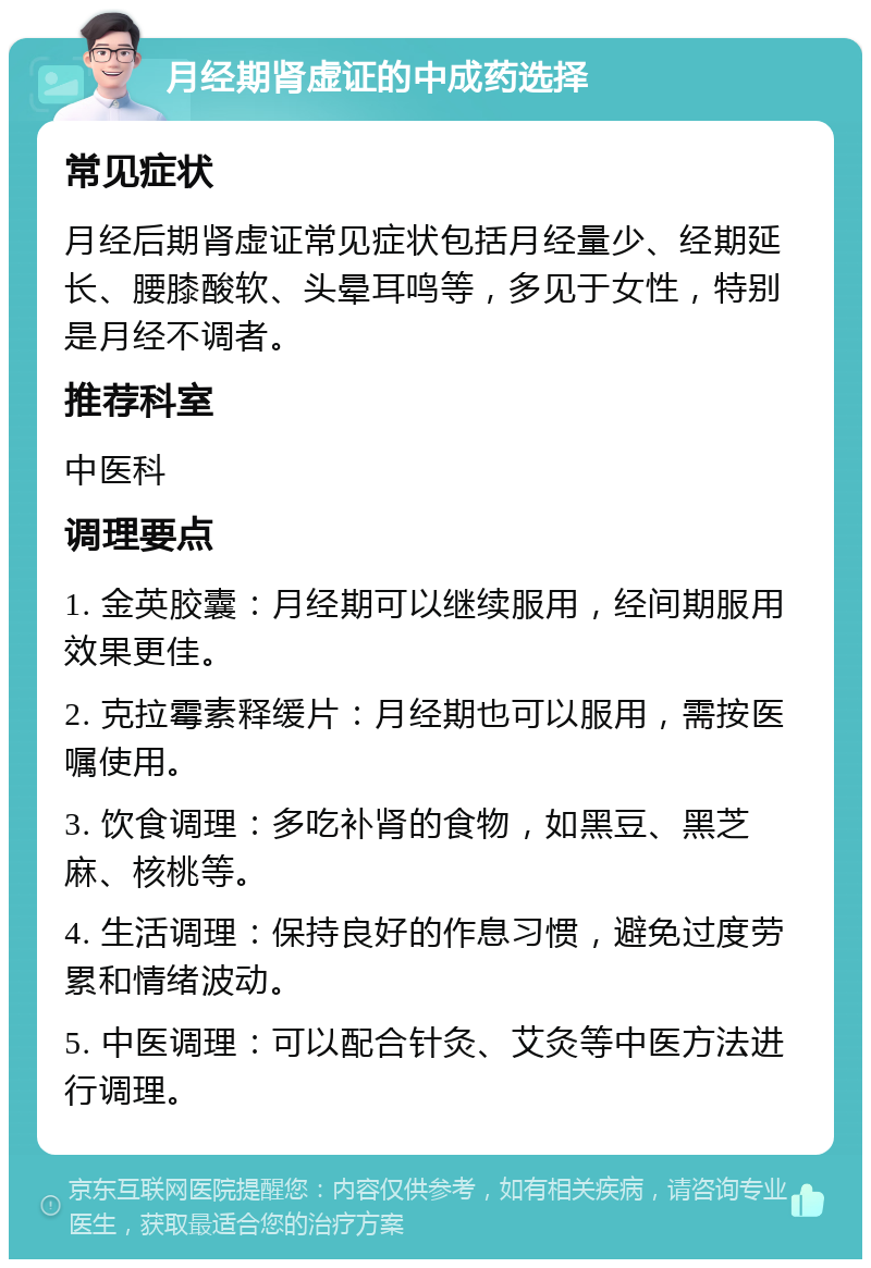 月经期肾虚证的中成药选择 常见症状 月经后期肾虚证常见症状包括月经量少、经期延长、腰膝酸软、头晕耳鸣等，多见于女性，特别是月经不调者。 推荐科室 中医科 调理要点 1. 金英胶囊：月经期可以继续服用，经间期服用效果更佳。 2. 克拉霉素释缓片：月经期也可以服用，需按医嘱使用。 3. 饮食调理：多吃补肾的食物，如黑豆、黑芝麻、核桃等。 4. 生活调理：保持良好的作息习惯，避免过度劳累和情绪波动。 5. 中医调理：可以配合针灸、艾灸等中医方法进行调理。