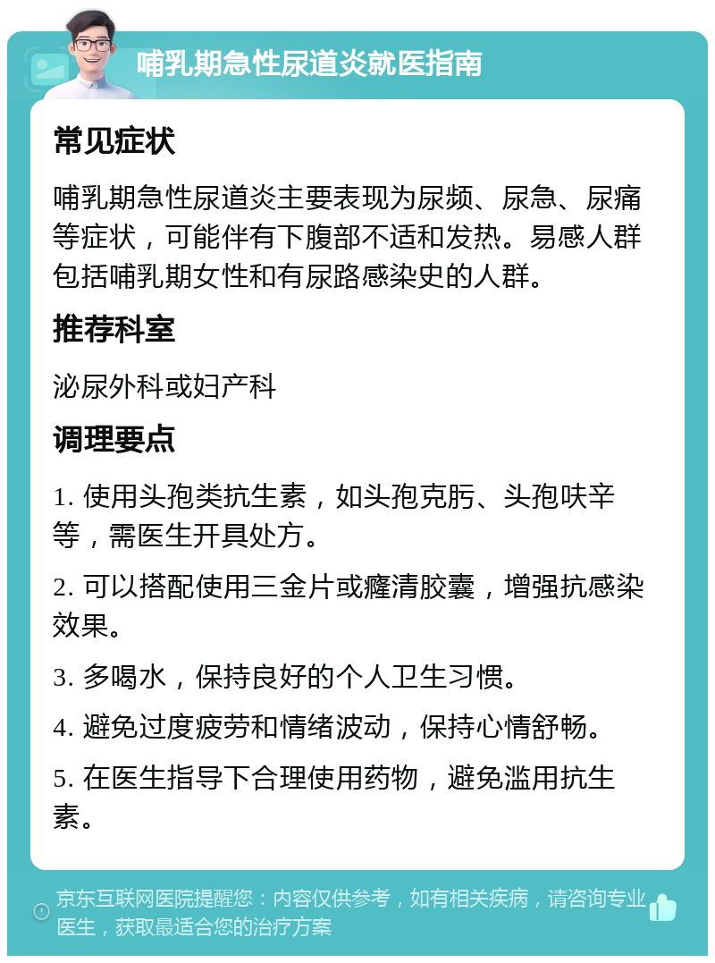 哺乳期急性尿道炎就医指南 常见症状 哺乳期急性尿道炎主要表现为尿频、尿急、尿痛等症状，可能伴有下腹部不适和发热。易感人群包括哺乳期女性和有尿路感染史的人群。 推荐科室 泌尿外科或妇产科 调理要点 1. 使用头孢类抗生素，如头孢克肟、头孢呋辛等，需医生开具处方。 2. 可以搭配使用三金片或癃清胶囊，增强抗感染效果。 3. 多喝水，保持良好的个人卫生习惯。 4. 避免过度疲劳和情绪波动，保持心情舒畅。 5. 在医生指导下合理使用药物，避免滥用抗生素。