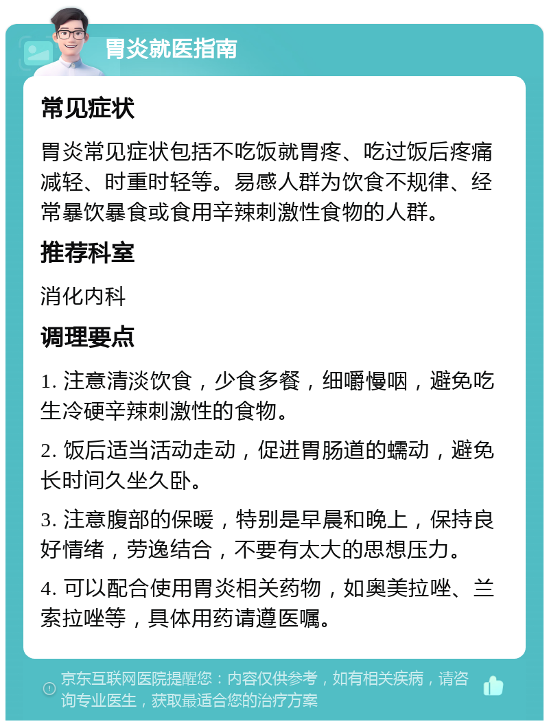 胃炎就医指南 常见症状 胃炎常见症状包括不吃饭就胃疼、吃过饭后疼痛减轻、时重时轻等。易感人群为饮食不规律、经常暴饮暴食或食用辛辣刺激性食物的人群。 推荐科室 消化内科 调理要点 1. 注意清淡饮食，少食多餐，细嚼慢咽，避免吃生冷硬辛辣刺激性的食物。 2. 饭后适当活动走动，促进胃肠道的蠕动，避免长时间久坐久卧。 3. 注意腹部的保暖，特别是早晨和晚上，保持良好情绪，劳逸结合，不要有太大的思想压力。 4. 可以配合使用胃炎相关药物，如奥美拉唑、兰索拉唑等，具体用药请遵医嘱。