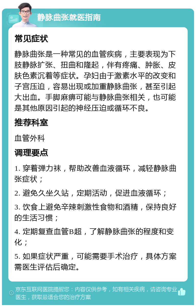 静脉曲张就医指南 常见症状 静脉曲张是一种常见的血管疾病，主要表现为下肢静脉扩张、扭曲和隆起，伴有疼痛、肿胀、皮肤色素沉着等症状。孕妇由于激素水平的改变和子宫压迫，容易出现或加重静脉曲张，甚至引起大出血。手脚麻痹可能与静脉曲张相关，也可能是其他原因引起的神经压迫或循环不良。 推荐科室 血管外科 调理要点 1. 穿着弹力袜，帮助改善血液循环，减轻静脉曲张症状； 2. 避免久坐久站，定期活动，促进血液循环； 3. 饮食上避免辛辣刺激性食物和酒精，保持良好的生活习惯； 4. 定期复查血管B超，了解静脉曲张的程度和变化； 5. 如果症状严重，可能需要手术治疗，具体方案需医生评估后确定。