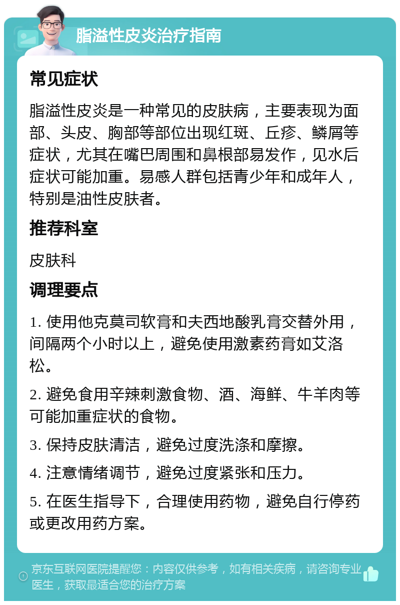 脂溢性皮炎治疗指南 常见症状 脂溢性皮炎是一种常见的皮肤病，主要表现为面部、头皮、胸部等部位出现红斑、丘疹、鳞屑等症状，尤其在嘴巴周围和鼻根部易发作，见水后症状可能加重。易感人群包括青少年和成年人，特别是油性皮肤者。 推荐科室 皮肤科 调理要点 1. 使用他克莫司软膏和夫西地酸乳膏交替外用，间隔两个小时以上，避免使用激素药膏如艾洛松。 2. 避免食用辛辣刺激食物、酒、海鲜、牛羊肉等可能加重症状的食物。 3. 保持皮肤清洁，避免过度洗涤和摩擦。 4. 注意情绪调节，避免过度紧张和压力。 5. 在医生指导下，合理使用药物，避免自行停药或更改用药方案。